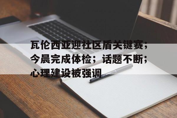 kaiyun-瓦伦西亚迎社区盾关键赛；今晨完成体检；话题不断；心理建设被强调的简单介绍-kaiyun